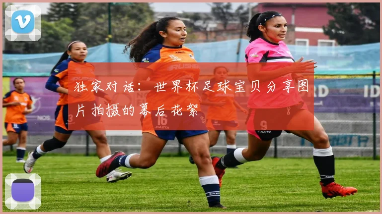 独家对话：世界杯足球宝贝分享图片拍摄的幕后花絮