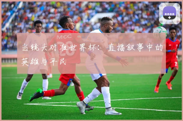 当镜头对准世界杯：直播叙事中的英雄与平民