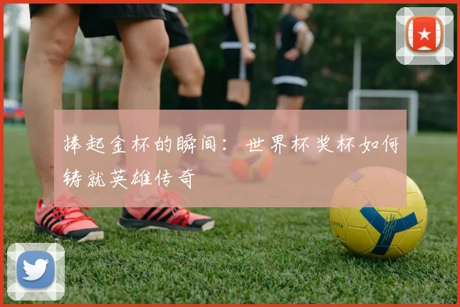 捧起金杯的瞬间：世界杯奖杯如何铸就英雄传奇
