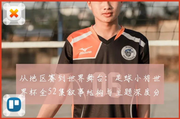 从地区赛到世界舞台：足球小将世界杯全52集叙事结构与主题深度分析
