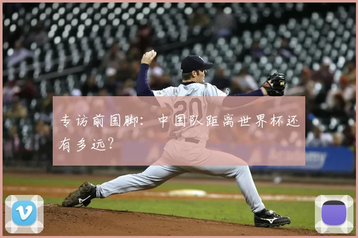 专访前国脚：中国队距离世界杯还有多远？