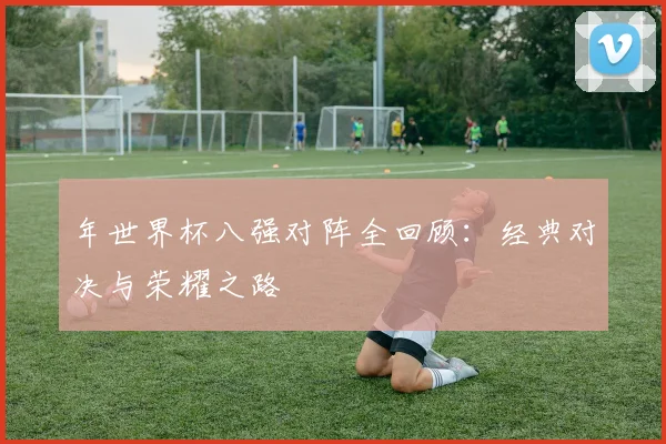 年世界杯八强对阵全回顾：经典对决与荣耀之路