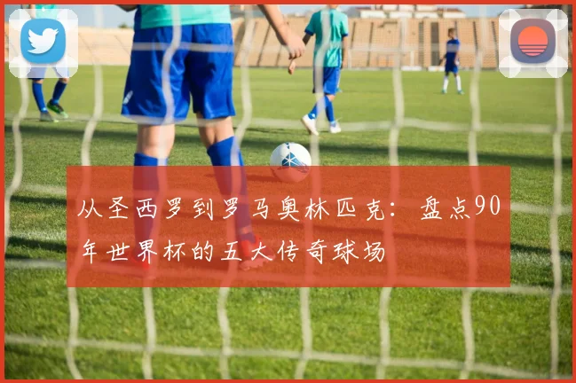 从圣西罗到罗马奥林匹克：盘点90年世界杯的五大传奇球场
