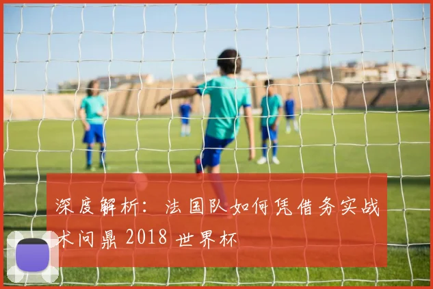 深度解析：法国队如何凭借务实战术问鼎 2018 世界杯
